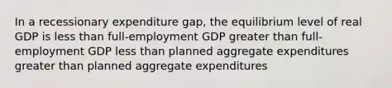 In a recessionary expenditure gap, the equilibrium level of real GDP is less than full-employment GDP greater than full-employment GDP less than planned aggregate expenditures greater than planned aggregate expenditures