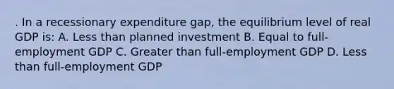 . In a recessionary expenditure gap, the equilibrium level of real GDP is: A. Less than planned investment B. Equal to full-employment GDP C. Greater than full-employment GDP D. Less than full-employment GDP