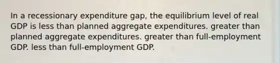 In a recessionary expenditure gap, the equilibrium level of real GDP is less than planned aggregate expenditures. greater than planned aggregate expenditures. greater than full-employment GDP. less than full-employment GDP.