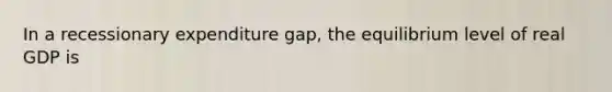 In a recessionary expenditure gap, the equilibrium level of real GDP is