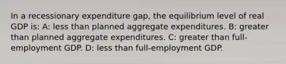 In a recessionary expenditure gap, the equilibrium level of real GDP is: A: less than planned aggregate expenditures. B: greater than planned aggregate expenditures. C: greater than full-employment GDP. D: less than full-employment GDP.