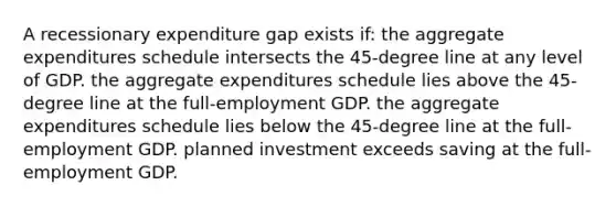 A recessionary expenditure gap exists if: the aggregate expenditures schedule intersects the 45-degree line at any level of GDP. the aggregate expenditures schedule lies above the 45-degree line at the full-employment GDP. the aggregate expenditures schedule lies below the 45-degree line at the full-employment GDP. planned investment exceeds saving at the full-employment GDP.