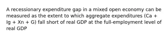 A recessionary expenditure gap in a mixed open economy can be measured as the extent to which aggregate expenditures (Ca + Ig + Xn + G) fall short of real GDP at the full-employment level of real GDP