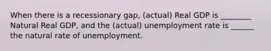 When there is a recessionary gap, (actual) Real GDP is ________ Natural Real GDP, and the (actual) <a href='https://www.questionai.com/knowledge/kh7PJ5HsOk-unemployment-rate' class='anchor-knowledge'>unemployment rate</a> is ______ the natural rate of unemployment.