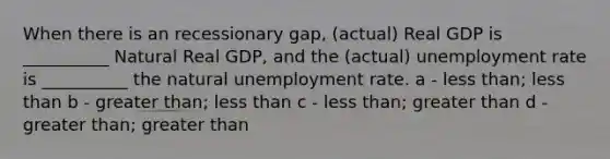 When there is an recessionary gap, (actual) Real GDP is __________ Natural Real GDP, and the (actual) unemployment rate is __________ the natural unemployment rate. a - less than; less than b - greater than; less than c - less than; greater than d - greater than; greater than