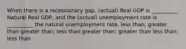 When there is a recessionary gap, (actual) Real GDP is __________ Natural Real GDP, and the (actual) unemployment rate is __________ the natural unemployment rate. less than; greater than greater than; less than greater than; greater than less than; less than