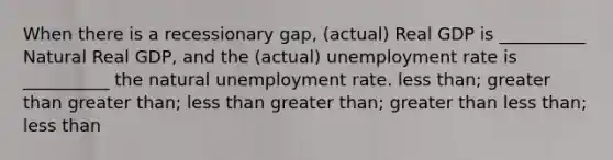 When there is a recessionary gap, (actual) Real GDP is __________ Natural Real GDP, and the (actual) <a href='https://www.questionai.com/knowledge/kh7PJ5HsOk-unemployment-rate' class='anchor-knowledge'>unemployment rate</a> is __________ the natural unemployment rate. <a href='https://www.questionai.com/knowledge/k7BtlYpAMX-less-than' class='anchor-knowledge'>less than</a>; <a href='https://www.questionai.com/knowledge/ktgHnBD4o3-greater-than' class='anchor-knowledge'>greater than</a> greater than; less than greater than; greater than less than; less than