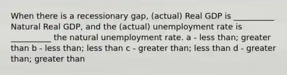 When there is a recessionary gap, (actual) Real GDP is __________ Natural Real GDP, and the (actual) unemployment rate is __________ the natural unemployment rate. a - less than; greater than b - less than; less than c - greater than; less than d - greater than; greater than