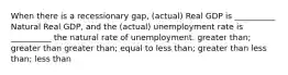 When there is a recessionary gap, (actual) Real GDP is __________ Natural Real GDP, and the (actual) unemployment rate is __________ the natural rate of unemployment. greater than; greater than greater than; equal to less than; greater than less than; less than