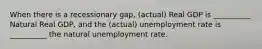 When there is a recessionary gap, (actual) Real GDP is __________ Natural Real GDP, and the (actual) unemployment rate is __________ the natural unemployment rate.