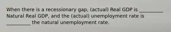 When there is a recessionary gap, (actual) Real GDP is __________ Natural Real GDP, and the (actual) unemployment rate is __________ the natural unemployment rate.