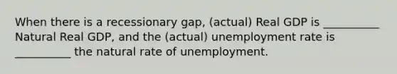 When there is a recessionary gap, (actual) Real GDP is __________ Natural Real GDP, and the (actual) unemployment rate is __________ the natural rate of unemployment.