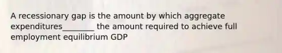 A recessionary gap is the amount by which aggregate expenditures________ the amount required to achieve full employment equilibrium GDP