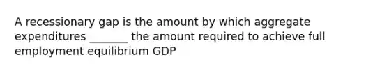 A recessionary gap is the amount by which aggregate expenditures _______ the amount required to achieve full employment equilibrium GDP