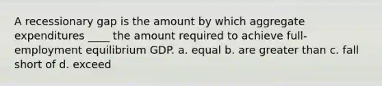 A recessionary gap is the amount by which aggregate expenditures ____ the amount required to achieve full-employment equilibrium GDP. a. equal b. are greater than c. fall short of d. exceed