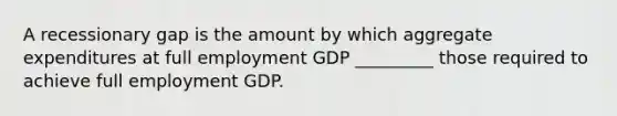 A recessionary gap is the amount by which aggregate expenditures at full employment GDP _________ those required to achieve full employment GDP.