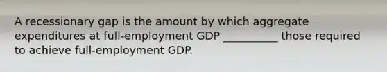 A recessionary gap is the amount by which aggregate expenditures at full-employment GDP __________ those required to achieve full-employment GDP.