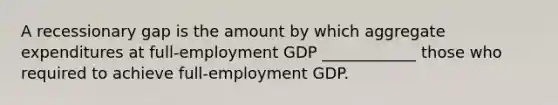 A recessionary gap is the amount by which aggregate expenditures at full-employment GDP ____________ those who required to achieve full-employment GDP.