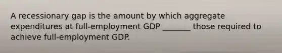 A recessionary gap is the amount by which aggregate expenditures at full-employment GDP _______ those required to achieve full-employment GDP.