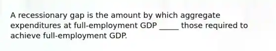 A recessionary gap is the amount by which aggregate expenditures at full-employment GDP _____ those required to achieve full-employment GDP.