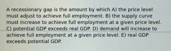 A recessionary gap is the amount by which A) the price level must adjust to achieve full employment. B) the supply curve must increase to achieve full employment at a given price level. C) potential GDP exceeds real GDP. D) demand will increase to achieve full employment at a given price level. E) real GDP exceeds potential GDP.