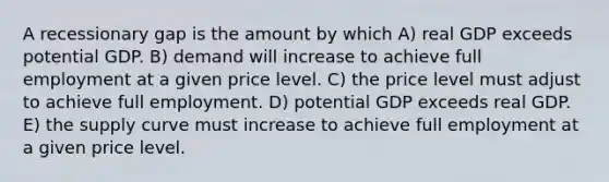 A recessionary gap is the amount by which A) real GDP exceeds potential GDP. B) demand will increase to achieve full employment at a given price level. C) the price level must adjust to achieve full employment. D) potential GDP exceeds real GDP. E) the supply curve must increase to achieve full employment at a given price level.