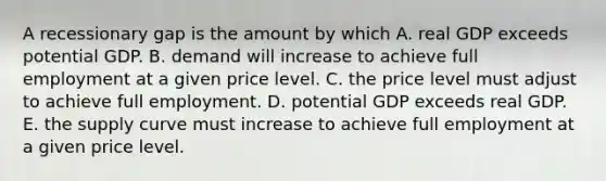 A recessionary gap is the amount by which A. real GDP exceeds potential GDP. B. demand will increase to achieve full employment at a given price level. C. the price level must adjust to achieve full employment. D. potential GDP exceeds real GDP. E. the supply curve must increase to achieve full employment at a given price level.