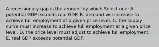 A recessionary gap is the amount by which Select one: A. potential GDP exceeds real GDP. B. demand will increase to achieve full employment at a given price level. C. the supply curve must increase to achieve full employment at a given price level. D. the price level must adjust to achieve full employment. E. real GDP exceeds potential GDP.