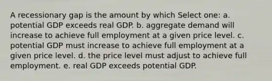 A recessionary gap is the amount by which Select one: a. potential GDP exceeds real GDP. b. aggregate demand will increase to achieve full employment at a given price level. c. potential GDP must increase to achieve full employment at a given price level. d. the price level must adjust to achieve full employment. e. real GDP exceeds potential GDP.