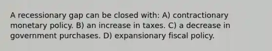 A recessionary gap can be closed with: A) contractionary monetary policy. B) an increase in taxes. C) a decrease in government purchases. D) expansionary fiscal policy.