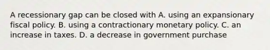 A recessionary gap can be closed with A. using an expansionary fiscal policy. B. using a contractionary monetary policy. C. an increase in taxes. D. a decrease in government purchase