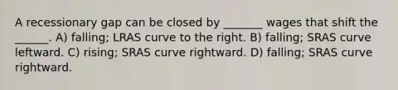 A recessionary gap can be closed by _______ wages that shift the ______. A) falling; LRAS curve to the right. B) falling; SRAS curve leftward. C) rising; SRAS curve rightward. D) falling; SRAS curve rightward.