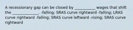 A recessionary gap can be closed by ___________ wages that shift the ______________. -falling; SRAS curve rightward -falling; LRAS curve rightward -falling; SRAS curve leftward -rising; SRAS curve rightward