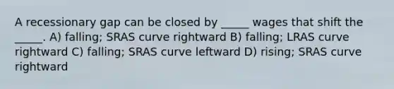 A recessionary gap can be closed by _____ wages that shift the _____. A) falling; SRAS curve rightward B) falling; LRAS curve rightward C) falling; SRAS curve leftward D) rising; SRAS curve rightward