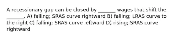 A recessionary gap can be closed by _______ wages that shift the _______. A) falling; SRAS curve rightward B) falling; LRAS curve to the right C) falling; SRAS curve leftward D) rising; SRAS curve rightward