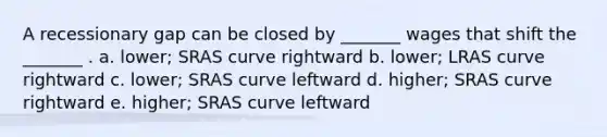 A recessionary gap can be closed by _______ wages that shift the _______ . a. lower; SRAS curve rightward b. lower; LRAS curve rightward c. lower; SRAS curve leftward d. higher; SRAS curve rightward e. higher; SRAS curve leftward