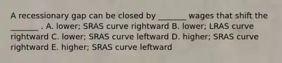 A recessionary gap can be closed by _______ wages that shift the _______ . A. lower; SRAS curve rightward B. lower; LRAS curve rightward C. lower; SRAS curve leftward D. higher; SRAS curve rightward E. higher; SRAS curve leftward