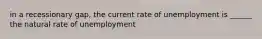 in a recessionary gap, the current rate of unemployment is ______ the natural rate of unemployment