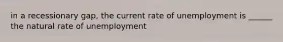 in a recessionary gap, the current rate of unemployment is ______ the natural rate of unemployment