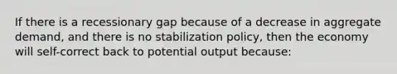 If there is a recessionary gap because of a decrease in aggregate demand, and there is no stabilization policy, then the economy will self-correct back to potential output because: