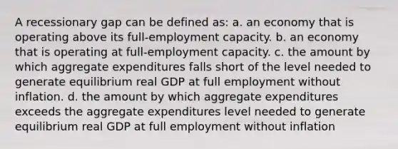 A recessionary gap can be defined as: a. an economy that is operating above its full-employment capacity. b. an economy that is operating at full-employment capacity. c. the amount by which aggregate expenditures falls short of the level needed to generate equilibrium real GDP at full employment without inflation. d. the amount by which aggregate expenditures exceeds the aggregate expenditures level needed to generate equilibrium real GDP at full employment without inflation