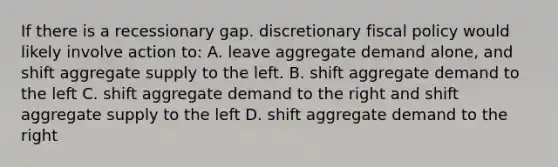 If there is a recessionary gap. discretionary fiscal policy would likely involve action to: A. leave aggregate demand alone, and shift aggregate supply to the left. B. shift aggregate demand to the left C. shift aggregate demand to the right and shift aggregate supply to the left D. shift aggregate demand to the right