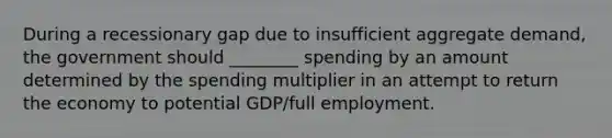 During a recessionary gap due to insufficient aggregate demand, the government should ________ spending by an amount determined by the spending multiplier in an attempt to return the economy to potential GDP/full employment.