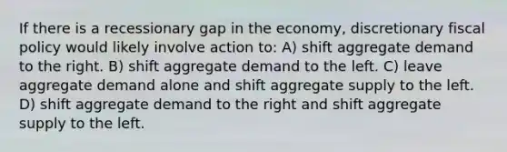 If there is a recessionary gap in the economy, discretionary <a href='https://www.questionai.com/knowledge/kPTgdbKdvz-fiscal-policy' class='anchor-knowledge'>fiscal policy</a> would likely involve action to: A) shift aggregate demand to the right. B) shift aggregate demand to the left. C) leave aggregate demand alone and shift aggregate supply to the left. D) shift aggregate demand to the right and shift aggregate supply to the left.