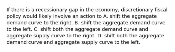 If there is a recessionary gap in the economy, discretionary fiscal policy would likely involve an action to A. shift the aggregate demand curve to the right. B. shift the aggregate demand curve to the left. C. shift both the aggregate demand curve and aggregate supply curve to the right. D. shift both the aggregate demand curve and aggregate supply curve to the left.