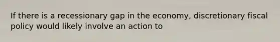 If there is a recessionary gap in the economy, discretionary fiscal policy would likely involve an action to