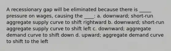 A recessionary gap will be eliminated because there is _____ pressure on wages, causing the ____: a. downward; short-run aggregate supply curve to shift rightward b. downward; short-run aggregate supply curve to shift left c. downward; aggregate demand curve to shift down d. upward; aggregate demand curve to shift to the left