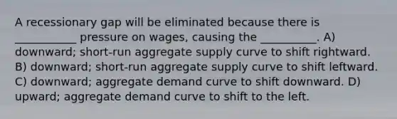 A recessionary gap will be eliminated because there is ___________ pressure on wages, causing the __________. A) downward; short-run aggregate supply curve to shift rightward. B) downward; short-run aggregate supply curve to shift leftward. C) downward; aggregate demand curve to shift downward. D) upward; aggregate demand curve to shift to the left.