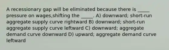 A recessionary gap will be eliminated because there is _____ pressure on wages,shifting the _____. A) downward; short-run aggregate supply curve rightward B) downward; short-run aggregate supply curve leftward C) downward; aggregate demand curve downward D) upward; aggregate demand curve leftward