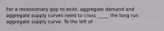 For a recessionary gap to exist, aggregate demand and aggregate supply curves need to cross _____ the long run aggregate supply curve. To the left of